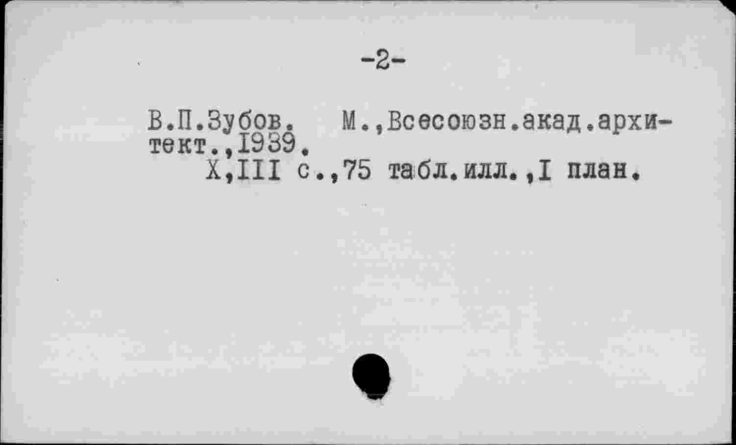 ﻿-2-
В.П.Зубов. М.,Всесоюзн.акад.архи-тект.,1939.
Х,Ш с.,75 табл.илл. ,1 план.